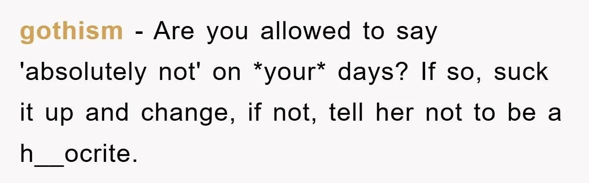 gothism − Are you allowed to say 'absolutely not' on *your* days? If so, suck it up and change, if not, tell her not to be a h__ocrite.