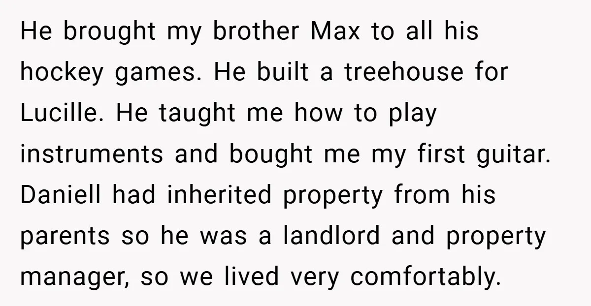 He brought my brother Max to all his hockey games. He built a treehouse for Lucille. He taught me how to play instruments and bought me my first guitar. Daniell...