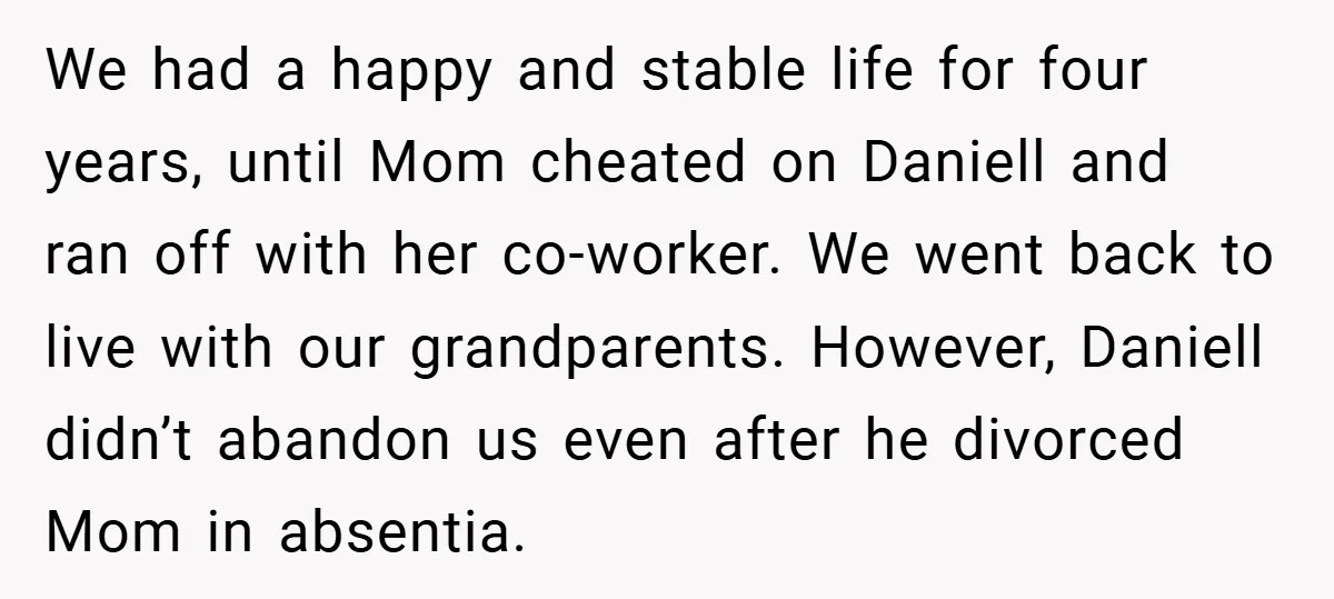 We had a happy and stable life for four years, until Mom cheated on Daniell and ran off with her co-worker. We went back to live with our grandparents. However,...
