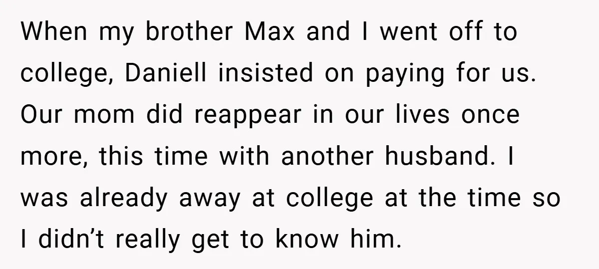 When my brother Max and I went off to college, Daniell insisted on paying for us. Our mom did reappear in our lives once more, this time with another husband....