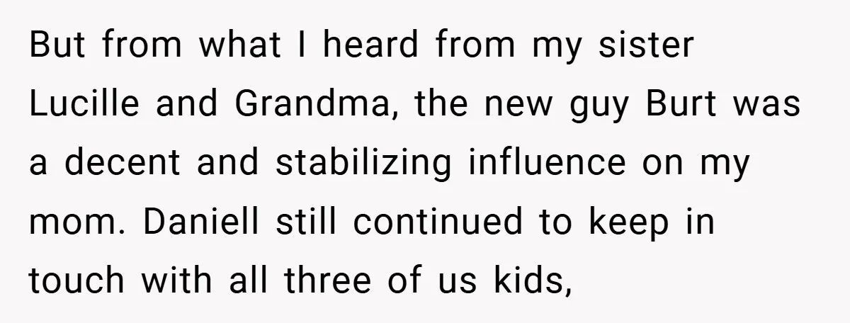 But from what I heard from my sister Lucille and Grandma, the new guy Burt was a decent and stabilizing influence on my mom. Daniell still continued to keep in...