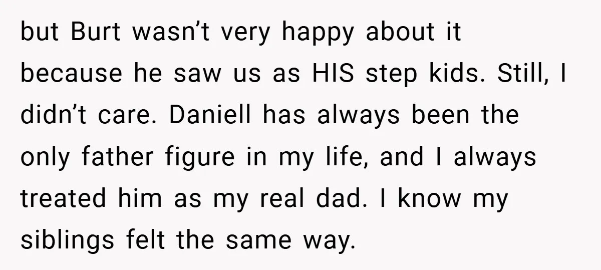 but Burt wasn’t very happy about it because he saw us as HIS step kids. Still, I didn’t care. Daniell has always been the only father figure in my life,...
