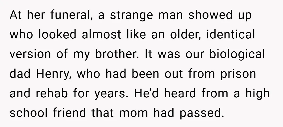 At her funeral, a strange man showed up who looked almost like an older, identical version of my brother. It was our biological dad Henry, who had been out from...