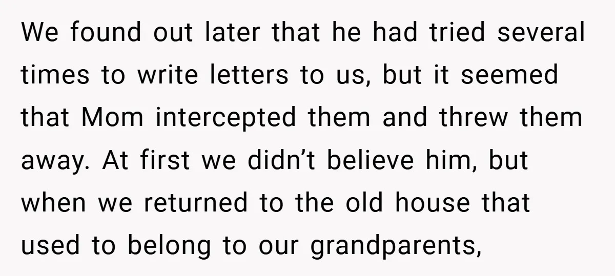We found out later that he had tried several times to write letters to us, but it seemed that Mom intercepted them and threw them away. At first we didn’t...