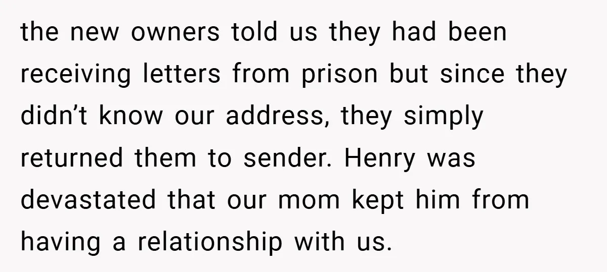 the new owners told us they had been receiving letters from prison but since they didn’t know our address, they simply returned them to sender. Henry was devastated that our...