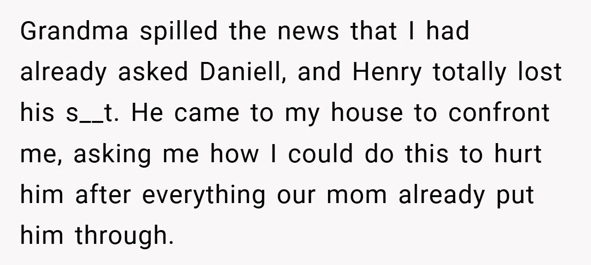 Grandma spilled the news that I had already asked Daniell, and Henry totally lost his s__t. He came to my house to confront me, asking me how I could do...