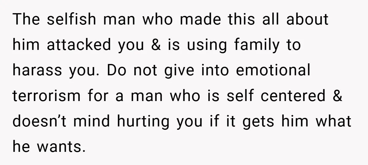 The selfish man who made this all about him attacked you & is using family to harass you. Do not give into emotional terrorism for a man who is self...