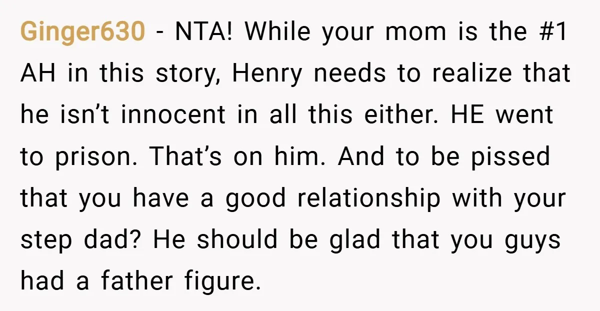 Ginger630 − NTA! While your mom is the #1 AH in this story, Henry needs to realize that he isn’t innocent in all this either. HE went to prison. That’s...