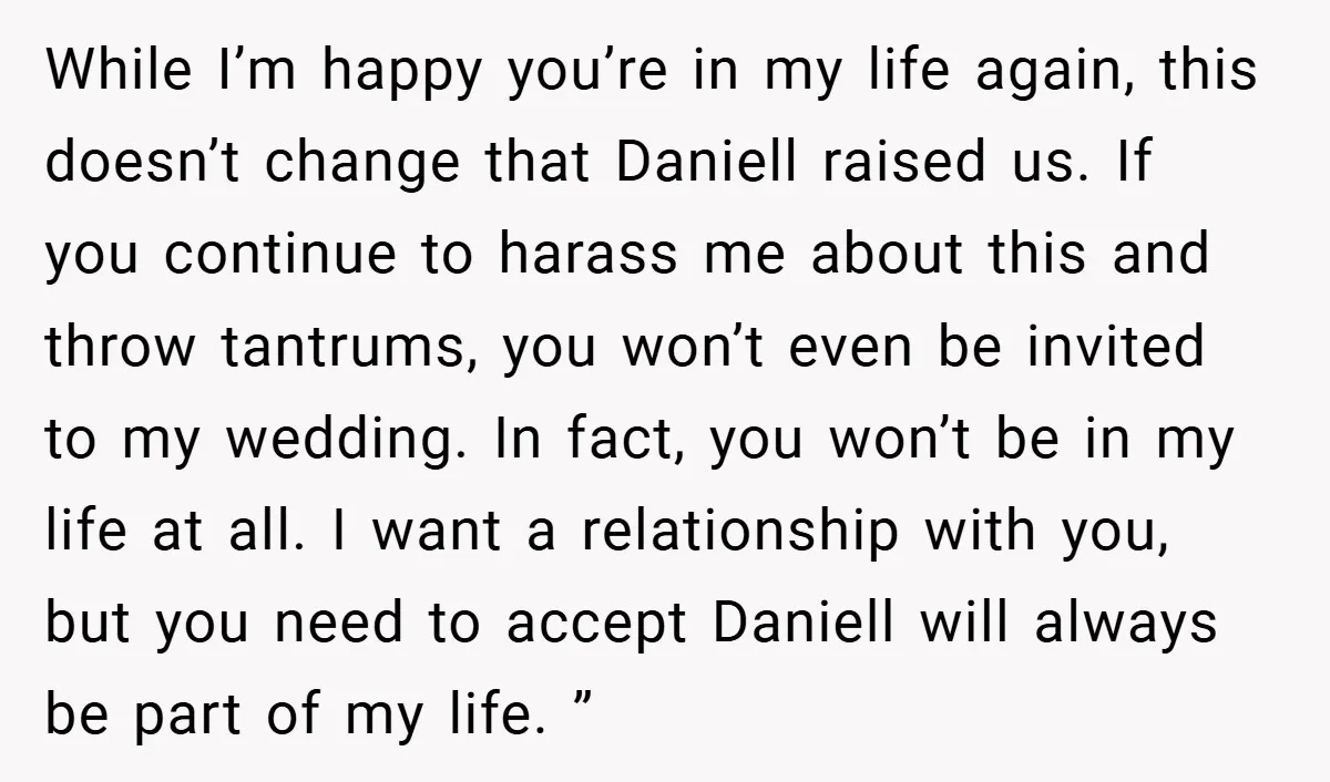 While I’m happy you’re in my life again, this doesn’t change that Daniell raised us. If you continue to harass me about this and throw tantrums, you won’t even be...