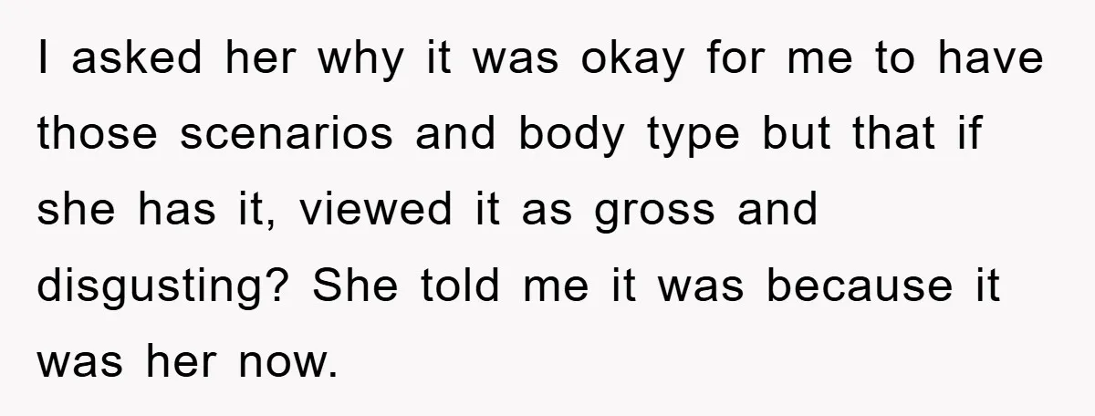 I asked her why it was okay for me to have those scenarios and body type but that if she has it, viewed it as gross and disgusting? She told...