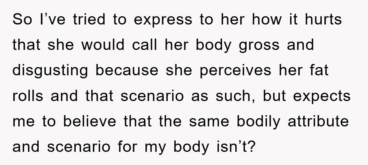 So I’ve tried to express to her how it hurts that she would call her body gross and disgusting because she perceives her fat rolls and that scenario as such,...