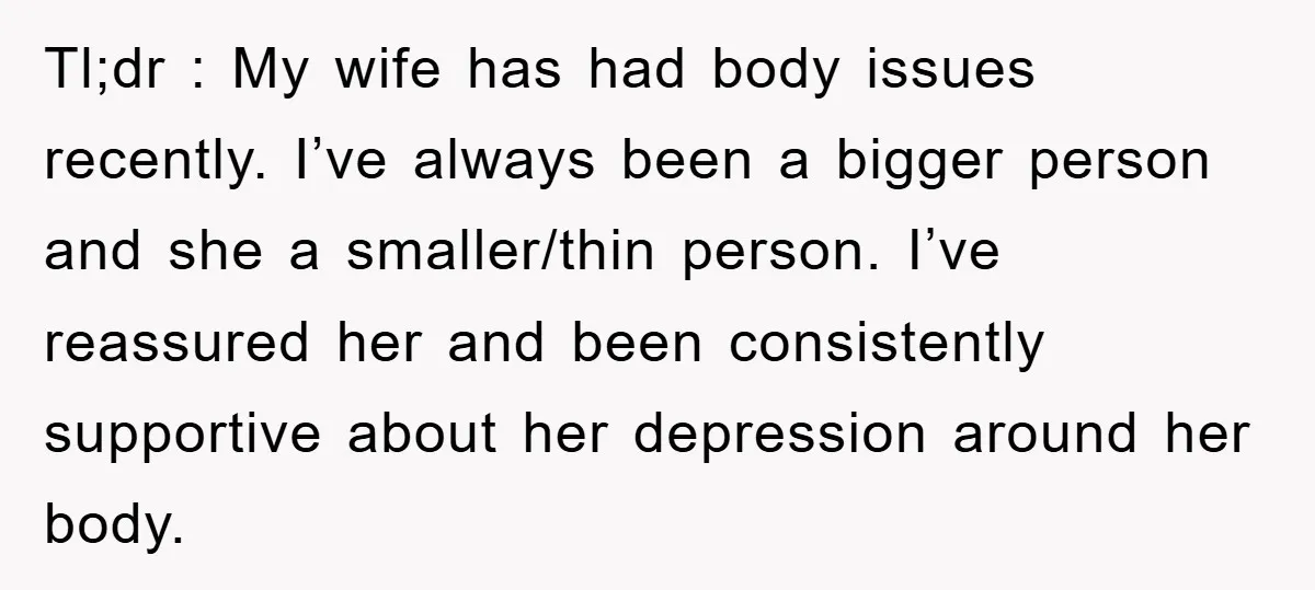 Tl;dr : My wife has had body issues recently. I’ve always been a bigger person and she a smaller/thin person. I’ve reassured her and been consistently supportive about her depression...