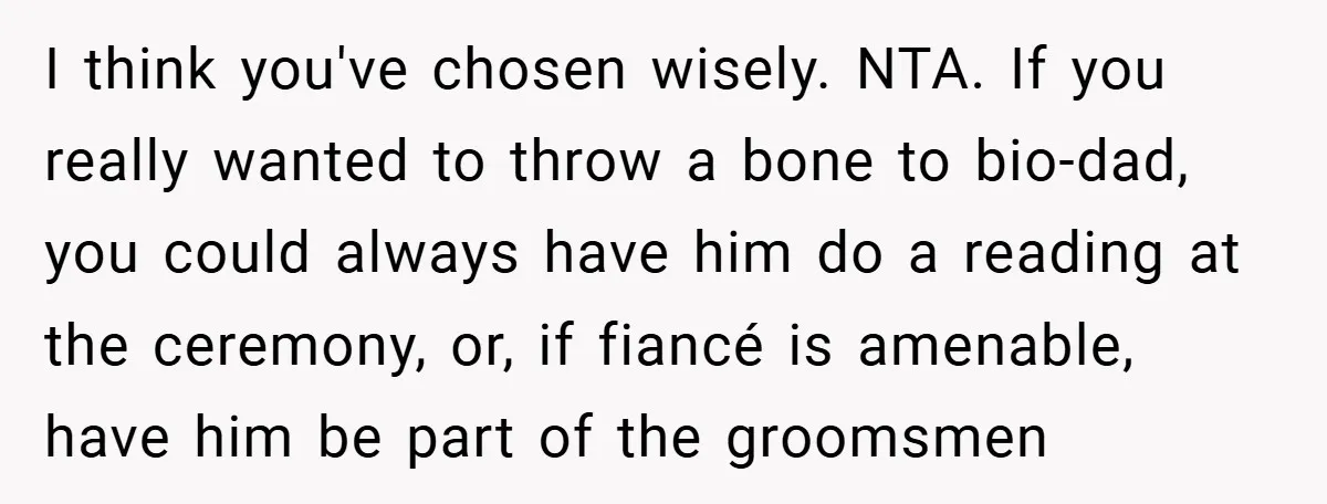 I think you've chosen wisely. NTA. If you really wanted to throw a bone to bio-dad, you could always have him do a reading at the ceremony, or, if fiancé...