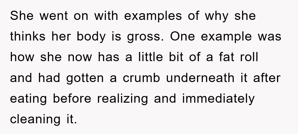 She went on with examples of why she thinks her body is gross. One example was how she now has a little bit of a fat roll and had gotten...