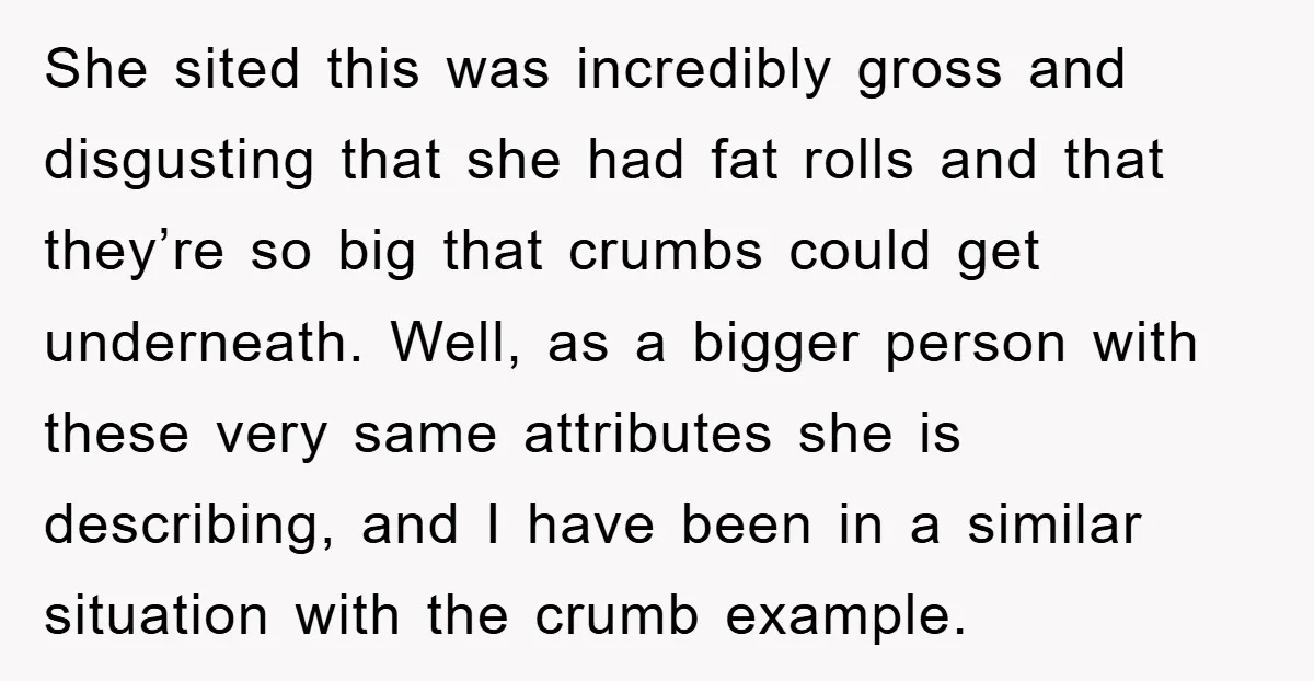 She sited this was incredibly gross and disgusting that she had fat rolls and that they’re so big that crumbs could get underneath. Well, as a bigger person with these...