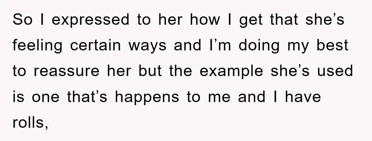So I expressed to her how I get that she’s feeling certain ways and I’m doing my best to reassure her but the example she’s used is one that’s happens...