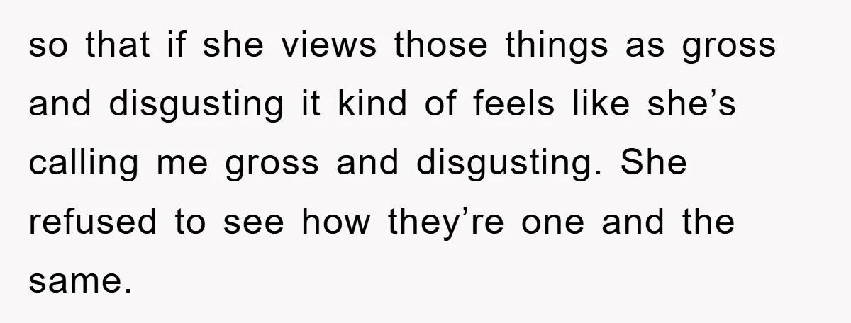 so that if she views those things as gross and disgusting it kind of feels like she’s calling me gross and disgusting. She refused to see how they’re one and...
