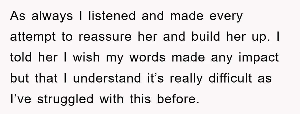 As always I listened and made every attempt to reassure her and build her up. I told her I wish my words made any impact but that I understand it’s...