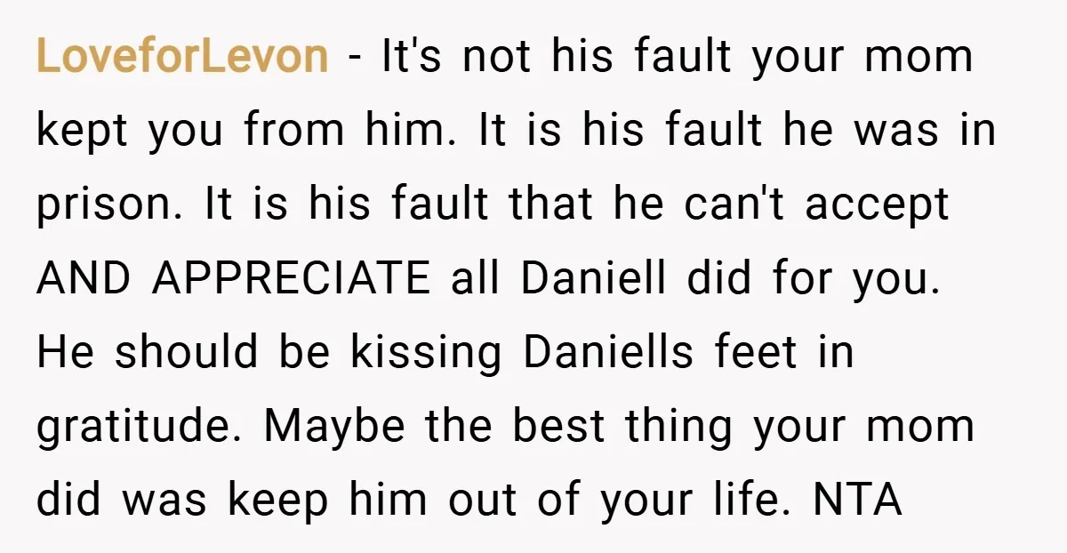 LoveforLevon − It's not his fault your mom kept you from him. It is his fault he was in prison. It is his fault that he can't accept AND APPRECIATE...