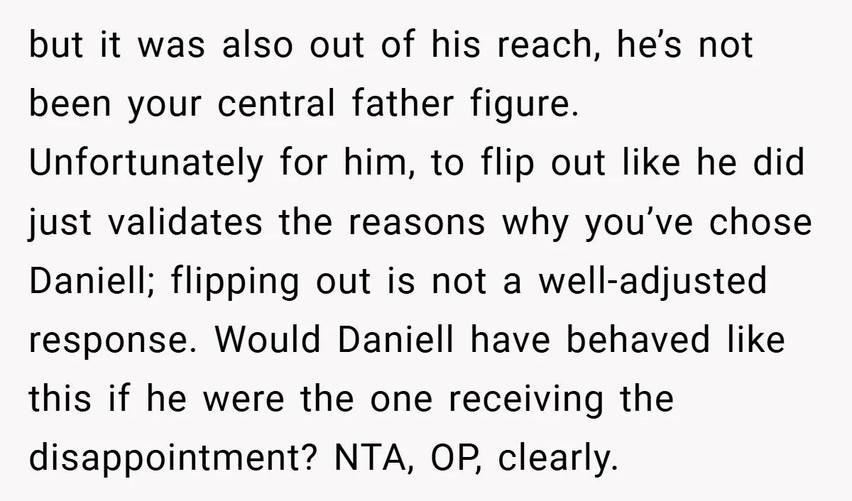 but it was also out of his reach, he’s not been your central father figure. Unfortunately for him, to flip out like he did just validates the reasons why you’ve...