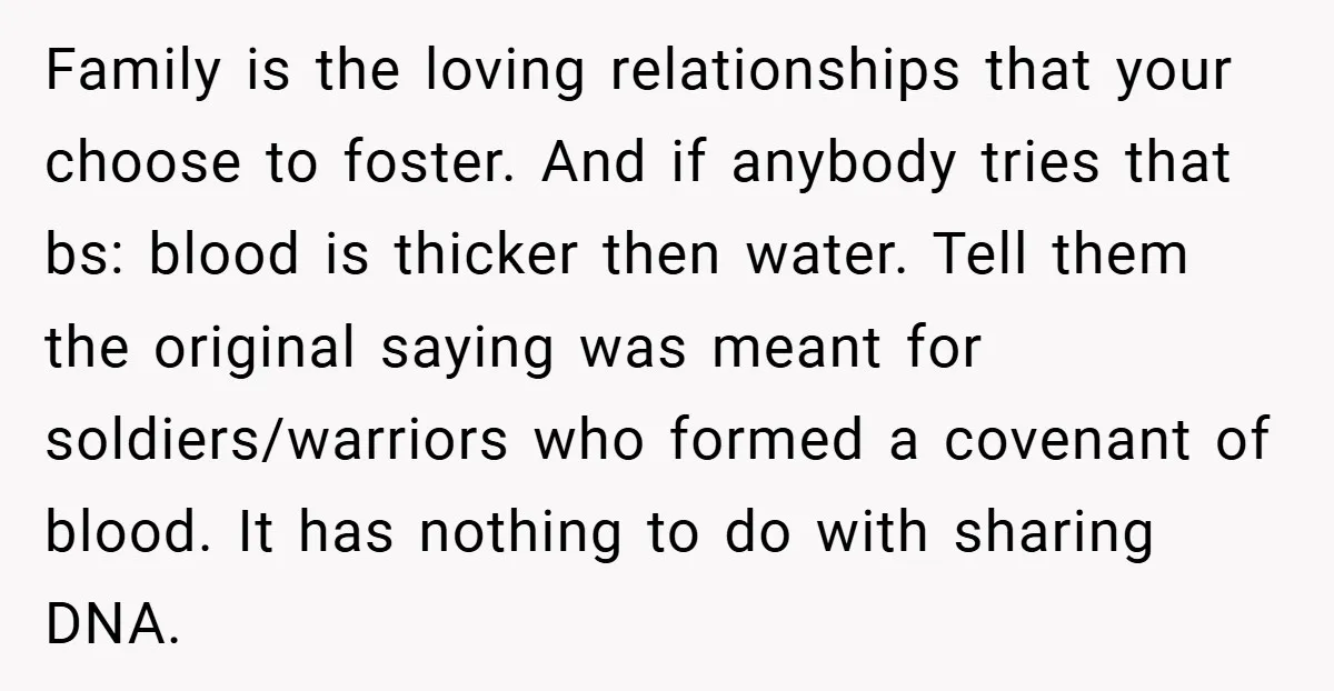 Family is the loving relationships that your choose to foster. And if anybody tries that bs: blood is thicker then water. Tell them the original saying was meant for soldiers/warriors...