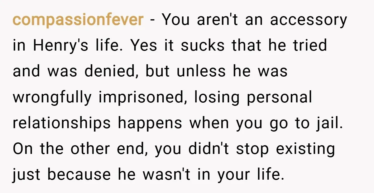 compassionfever − You aren't an accessory in Henry's life. Yes it sucks that he tried and was denied, but unless he was wrongfully imprisoned, losing personal relationships happens when you...