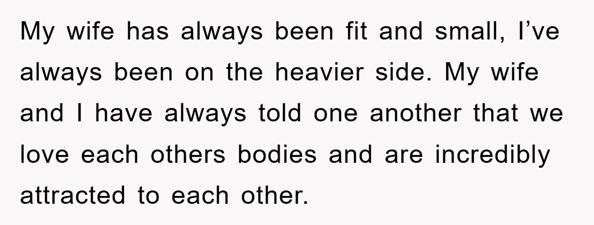 My wife has always been fit and small, I’ve always been on the heavier side. My wife and I have always told one another that we love each others bodies...