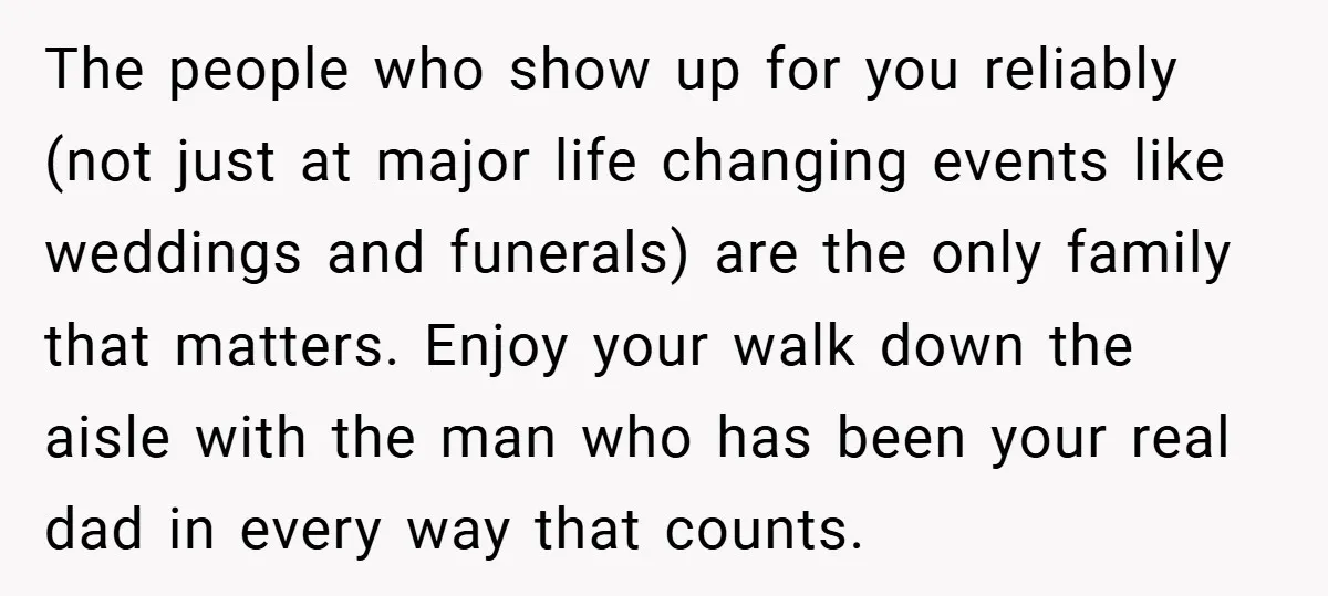 The people who show up for you reliably (not just at major life changing events like weddings and funerals) are the only family that matters. Enjoy your walk down the...