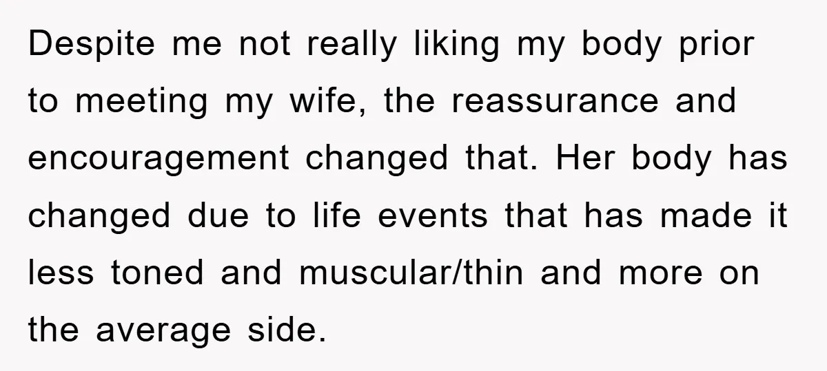 Despite me not really liking my body prior to meeting my wife, the reassurance and encouragement changed that. Her body has changed due to life events that has made it...
