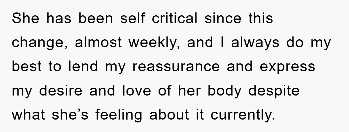 She has been self critical since this change, almost weekly, and I always do my best to lend my reassurance and express my desire and love of her body despite...