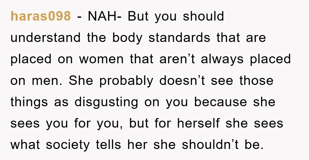 haras098 − NAH- But you should understand the body standards that are placed on women that aren’t always placed on men. She probably doesn’t see those things as disgusting on...