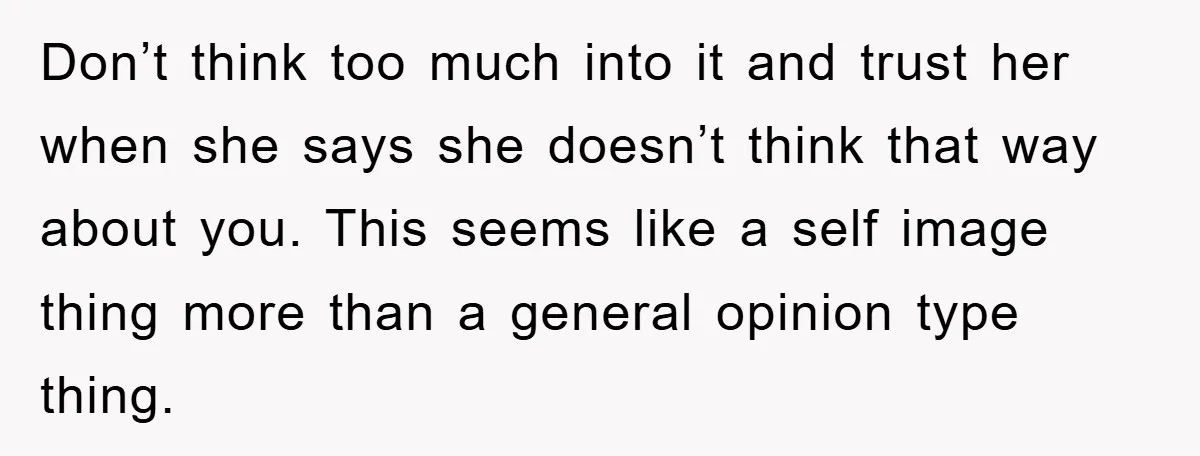 Don’t think too much into it and trust her when she says she doesn’t think that way about you. This seems like a self image thing more than a general...