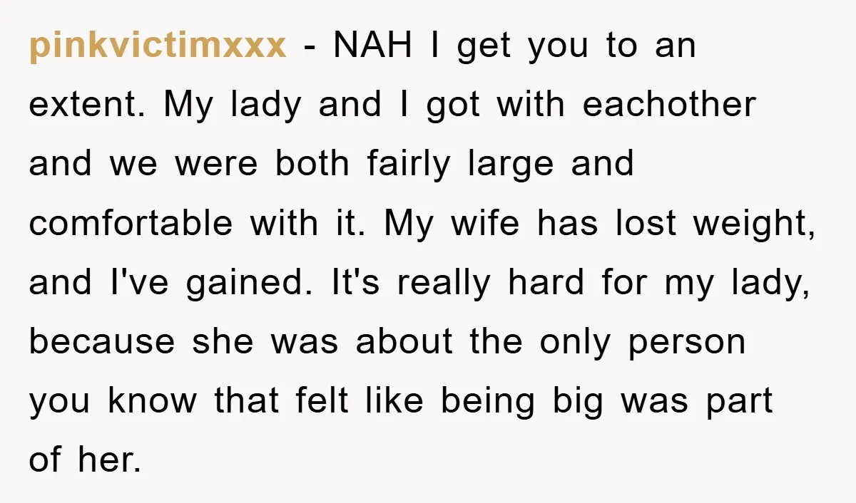pinkvictimxxx − NAH I get you to an extent. My lady and I got with eachother and we were both fairly large and comfortable with it. My wife has lost...
