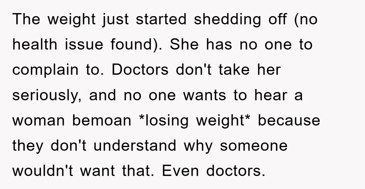 The weight just started shedding off (no health issue found). She has no one to complain to. Doctors don't take her seriously, and no one wants to hear a woman...