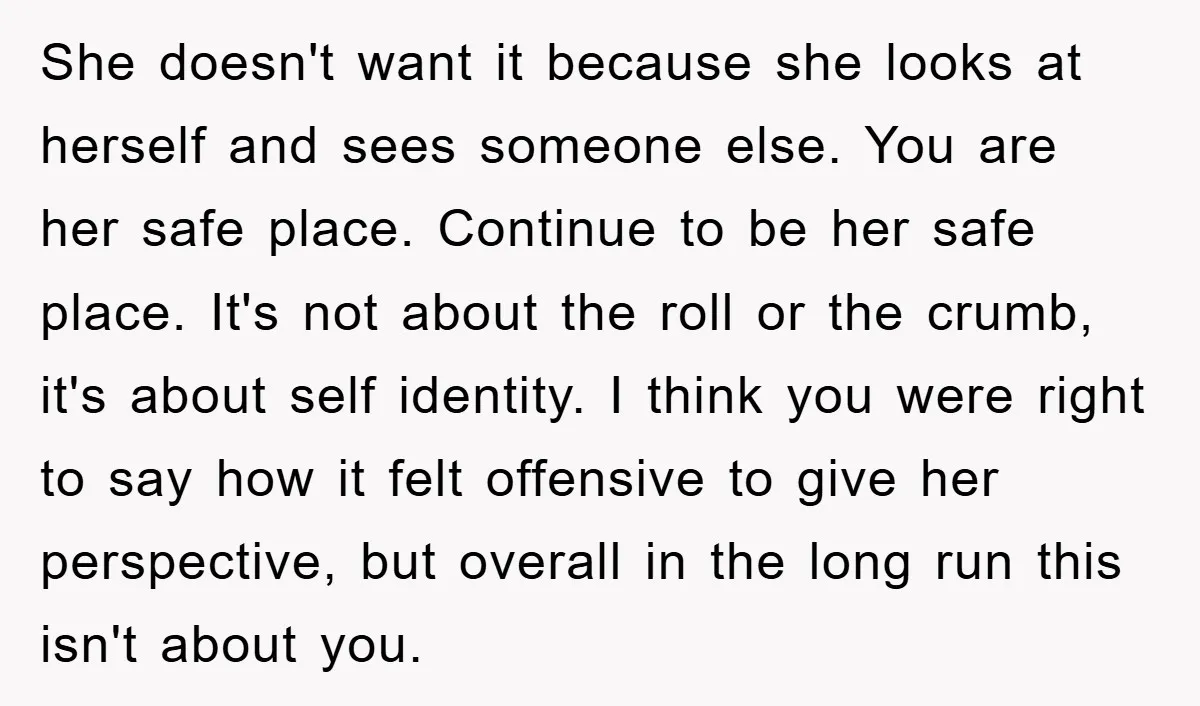 She doesn't want it because she looks at herself and sees someone else. You are her safe place. Continue to be her safe place. It's not about the roll or...