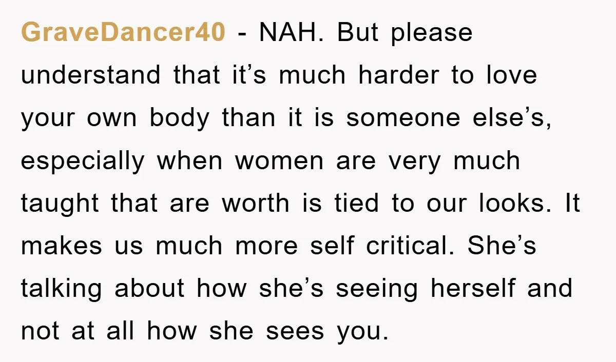 GraveDancer40 − NAH. But please understand that it’s much harder to love your own body than it is someone else’s, especially when women are very much taught that are worth...