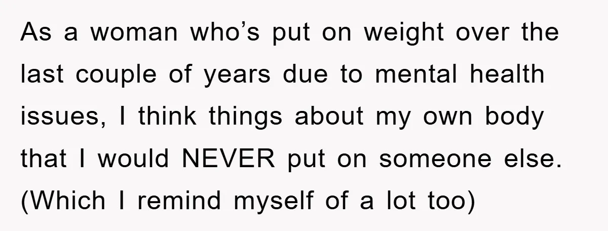 As a woman who’s put on weight over the last couple of years due to mental health issues, I think things about my own body that I would NEVER put...