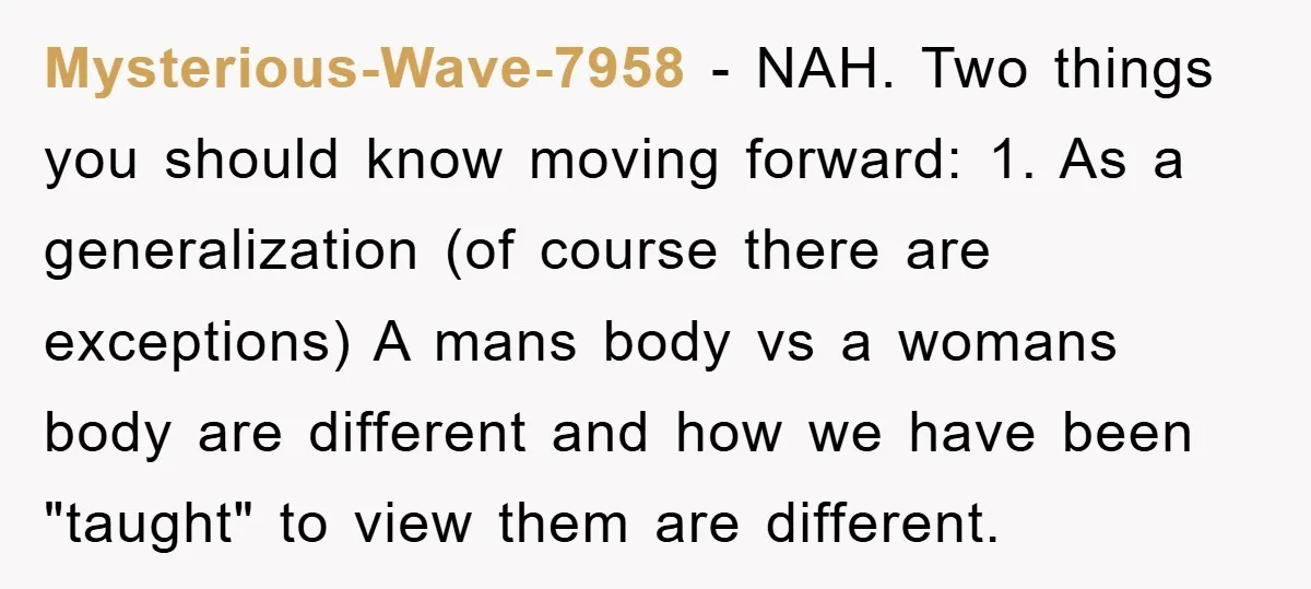 Mysterious-Wave-7958 − NAH. Two things you should know moving forward: 1. As a generalization (of course there are exceptions) A mans body vs a womans body are different and how...