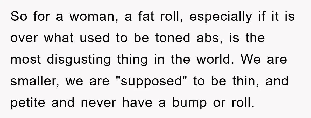 So for a woman, a fat roll, especially if it is over what used to be toned abs, is the most disgusting thing in the world. We are smaller, we...