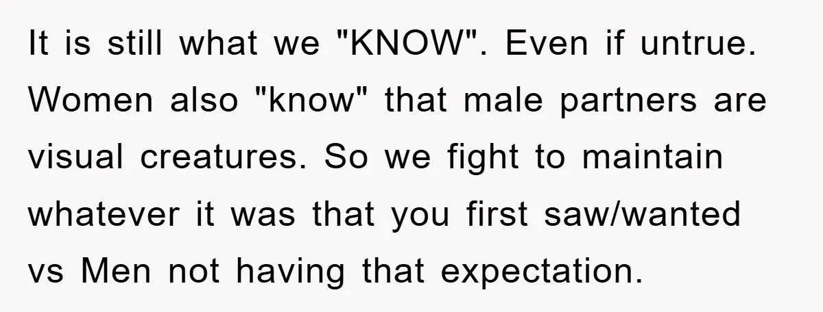 It is still what we "KNOW". Even if untrue. Women also "know" that male partners are visual creatures. So we fight to maintain whatever it was that you first saw/wanted...