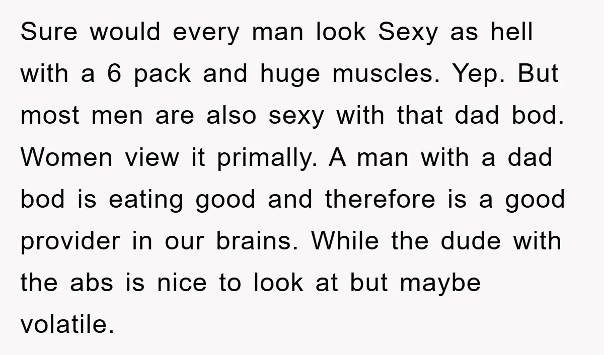 Sure would every man look Sexy as hell with a 6 pack and huge muscles. Yep. But most men are also sexy with that dad bod. Women view it primally....