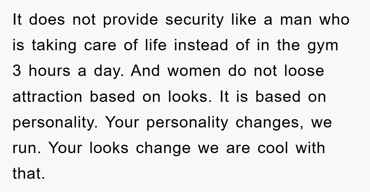 It does not provide security like a man who is taking care of life instead of in the gym 3 hours a day. And women do not loose attraction based...