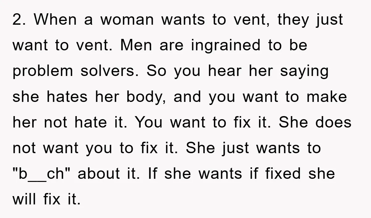 2. When a woman wants to vent, they just want to vent. Men are ingrained to be problem solvers. So you hear her saying she hates her body, and you...