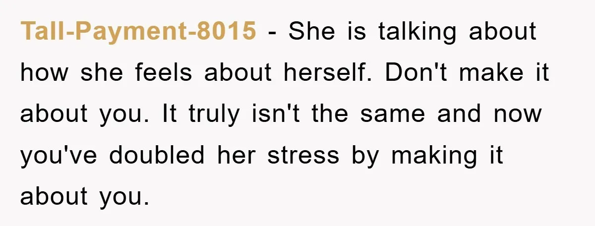 Tall-Payment-8015 − She is talking about how she feels about herself. Don't make it about you. It truly isn't the same and now you've doubled her stress by making it...