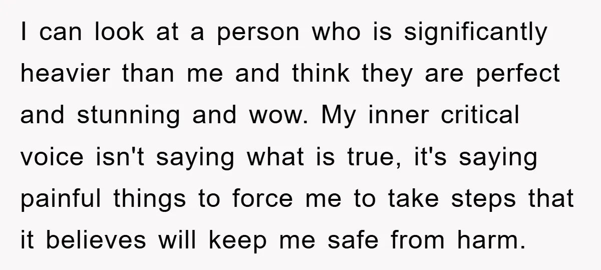 I can look at a person who is significantly heavier than me and think they are perfect and stunning and wow. My inner critical voice isn't saying what is true,...