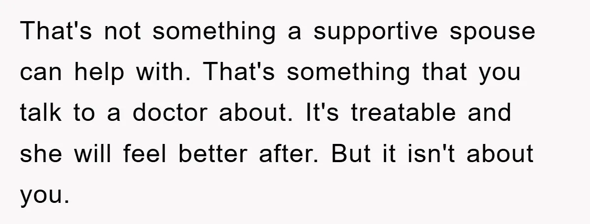 That's not something a supportive spouse can help with. That's something that you talk to a doctor about. It's treatable and she will feel better after. But it isn't about...