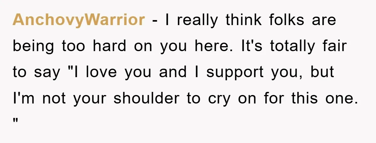 AnchovyWarrior − I really think folks are being too hard on you here. It's totally fair to say "I love you and I support you, but I'm not your shoulder...