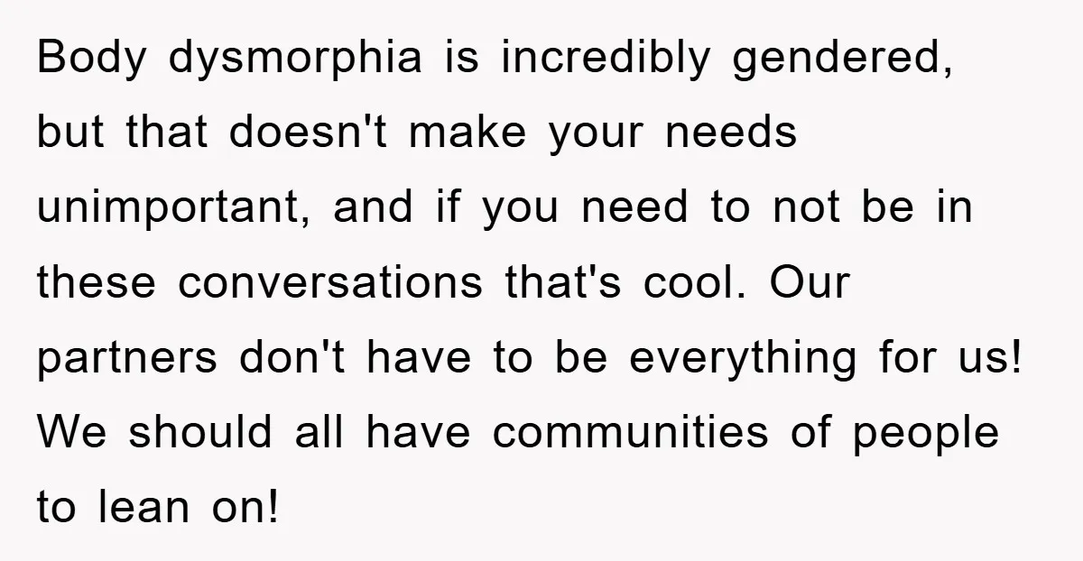 Body dysmorphia is incredibly gendered, but that doesn't make your needs unimportant, and if you need to not be in these conversations that's cool. Our partners don't have to be...