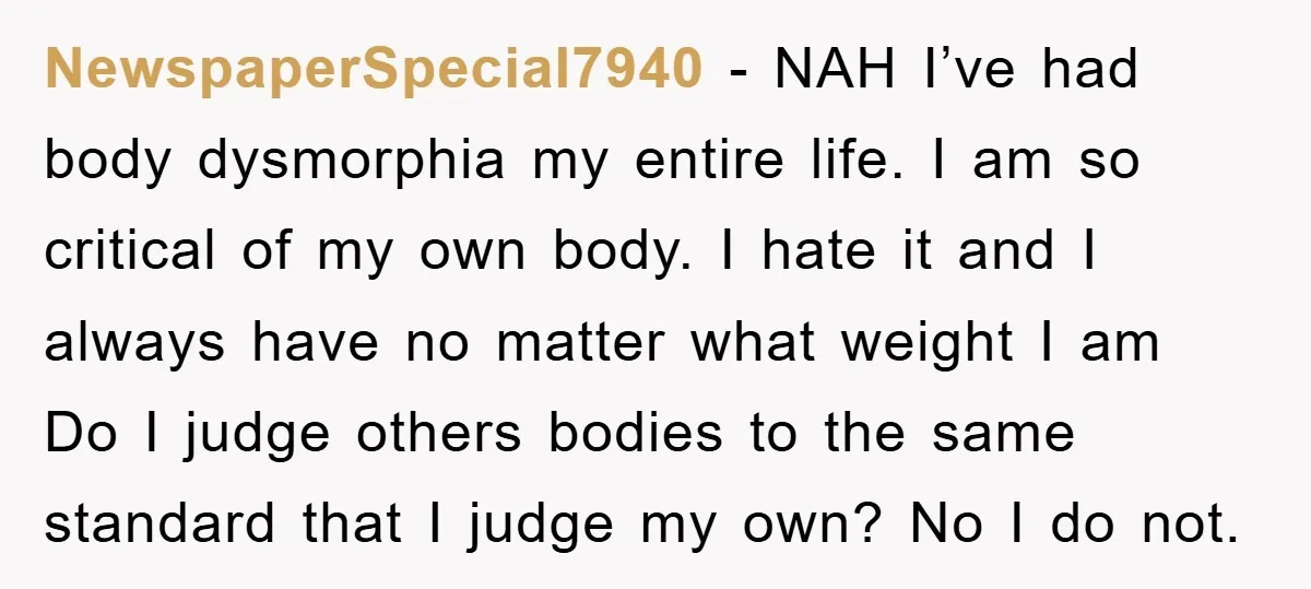 NewspaperSpecial7940 − NAH I’ve had body dysmorphia my entire life. I am so critical of my own body. I hate it and I always have no matter what weight I...