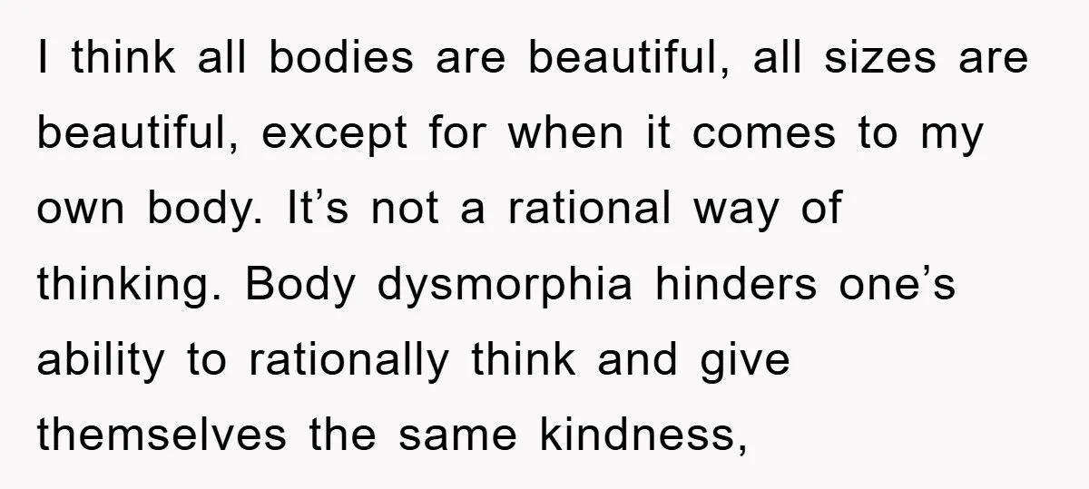 I think all bodies are beautiful, all sizes are beautiful, except for when it comes to my own body. It’s not a rational way of thinking. Body dysmorphia hinders one’s...